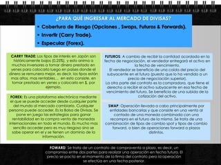 ¿PARA QUÉ INGRESAR AL MERCADO DE DIVISAS?
                  Cobertura de Riesgo (Opciones , Swaps, Futuros & Forwards).
                  Invertir (Carry Trade).
                  Especular (Forex).

  CARRY TRADE: Los tipos de interés en Japón son        FUTUROS: A cambio de recibir la cantidad acordada en la
    históricamente bajos (0,25%), y esto anima a       fecha de negociación, el vendedor entregará el activo en
  muchos inversores a tomar dinero prestado en                          la fecha de vencimiento.
  yenes para colocarlo luego en países donde el           El vendedor se beneficia de una caída del precio del
 dinero se remunera mejor, es decir, los tipos están     subyacente en el futuro (puesto que lo ha vendido a un
  mas altos, mas rentables… en esto consiste, en                     precio de negociación superior).
  tomar prestado en yenes y colocarlo en $, por         La otra parte del contrato es la compradora, que tiene el
                     ejemplo.                            derecho a recibir el activo subyacente en esa fecha de
                                                         vencimiento del futuro. Se beneficia de una subida de la
 FOREX: Es una plataforma electrónica mediante                             cotización del activo.
 el que se puede acceder desde cualquier parte
   del mundo al mercado cambiario. Cualquier            SWAP: Operación llevada a cabo principalmente por
persona puede acceder. Es la Bolsa de Divisas. Se        entidades bancarias y que consiste en una venta al
     pone en juego las estrategias para ganar              contado de una moneda combinada con una
  rentabilidad en la compra venta de monedas             recompra en el futuro de la misma. Se trata de una
internacionales en todo el mundo. Es mucho mas         combinación de tipos de cambio spot y tipos de cambio
   sencillo acceder pero es muy riesgoso sino se          forward, o bien de operaciones forward a plazos
  sabe operar en el y se tienen un dominio de la                              distintos.
                   información.


                       FOWARD: Se trata de un contrato de compraventa a plazo, es decir, un
                     compromiso entre dos partes para realizar una operación en fecha futura. El
Page  7              precio se pacta en el momento de la firma del contrato pero la operación
                                         se efectúa en una fecha posterior.
 