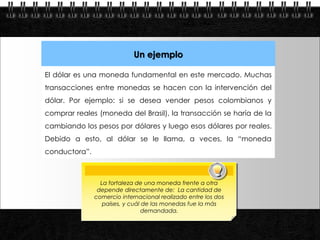 Un ejemplo

           El dólar es una moneda fundamental en este mercado. Muchas
           transacciones entre monedas se hacen con la intervención del
           dólar. Por ejemplo: si se desea vender pesos colombianos y
           comprar reales (moneda del Brasil), la transacción se haría de la
           cambiando los pesos por dólares y luego esos dólares por reales.
           Debido a esto, al dólar se le llama, a veces, la “moneda
           conductora”.



                            La fortaleza de una moneda frente a otra
                           depende directamente de: La cantidad de
                          comercio internacional realizado entre los dos
                             países, y cuál de las monedas fue la más
                                            demandada.

Page  9
 