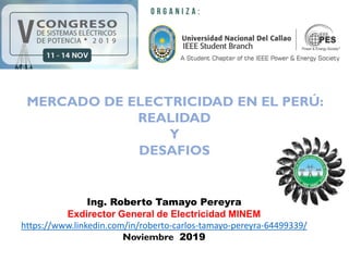 MERCADO DE ELECTRICIDAD EN EL PERÚ: REALIDAD Y DESAFIOS
MERCADO DE ELECTRICIDAD EN EL PERÚ:
REALIDAD
Y
DESAFIOS
Ing. Roberto Tamayo Pereyra
Exdirector General de Electricidad MINEM
https://www.linkedin.com/in/roberto-carlos-tamayo-pereyra-64499339/
Noviembre 2019
 