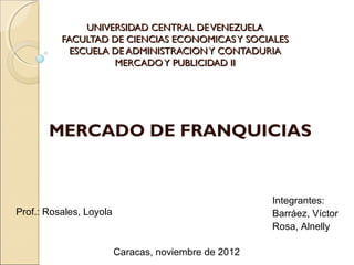 UNIVERSIDAD CENTRAL DE VENEZUELA
          FACULTAD DE CIENCIAS ECONOMICAS Y SOCIALES
            ESCUELA DE ADMINISTRACION Y CONTADURIA
                    MERCADO Y PUBLICIDAD II




       MERCADO DE FRANQUICIAS


                                                      Integrantes:
Prof.: Rosales, Loyola                                Barráez, Víctor
                                                      Rosa, Alnelly

                         Caracas, noviembre de 2012
 