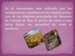 Es el mecanismo mas utilizado por los inversionistas y productores de materia prima, uno de los objetivos principales del Mercado de Futuros es fijar el precio de venta a una fecha futura sin necesidad de tener el producto.08/08/20105Cáriga Salas, Sheila.