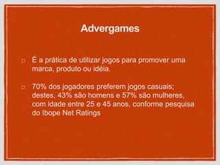 Advergames
É a prática de utilizar jogos para promover uma
marca, produto ou idéia.
70% dos jogadores preferem jogos casuais;
destes, 43% são homens e 57% são mulheres,
com idade entre 25 e 45 anos, conforme pesquisa
do Ibope Net Ratings
 