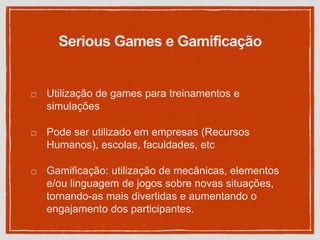 Serious Games e Gamificação
Utilização de games para treinamentos e
simulações
Pode ser utilizado em empresas (Recursos
Humanos), escolas, faculdades, etc
Gamificação: utilização de mecânicas, elementos
e/ou linguagem de jogos sobre novas situações,
tornando-as mais divertidas e aumentando o
engajamento dos participantes.
 