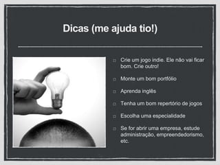 Dicas (me ajuda tio!)
Crie um jogo indie. Ele não vai ficar
bom. Crie outro!
Monte um bom portfólio
Aprenda inglês
Tenha um bom repertório de jogos
Escolha uma especialidade
Se for abrir uma empresa, estude
administração, empreendedorismo,
etc.
 