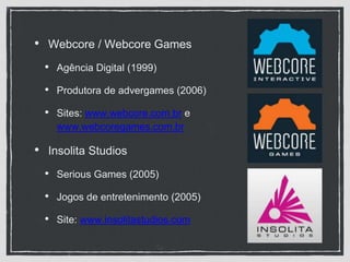• Webcore / Webcore Games
• Agência Digital (1999)
• Produtora de advergames (2006)
• Sites: www.webcore.com.br e
www.webcoregames.com.br
• Insolita Studios
• Serious Games (2005)
• Jogos de entretenimento (2005)
• Site: www.insolitastudios.com
 