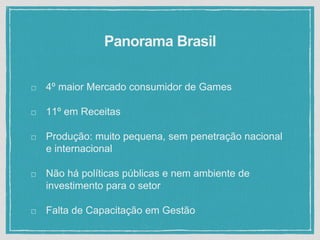 Panorama Brasil
4º maior Mercado consumidor de Games
11º em Receitas
Produção: muito pequena, sem penetração nacional
e internacional
Não há políticas públicas e nem ambiente de
investimento para o setor
Falta de Capacitação em Gestão
 