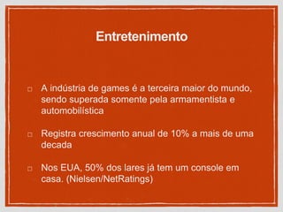 Entretenimento
A indústria de games é a terceira maior do mundo,
sendo superada somente pela armamentista e
automobilística
Registra crescimento anual de 10% a mais de uma
decada
Nos EUA, 50% dos lares já tem um console em
casa. (Nielsen/NetRatings)
 