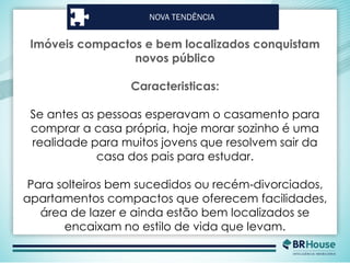 NOVA TENDÊNCIA
Imóveis compactos e bem localizados conquistam
novos público
Caracteristicas:
Se antes as pessoas esperavam o casamento para
comprar a casa própria, hoje morar sozinho é uma
realidade para muitos jovens que resolvem sair da
casa dos pais para estudar.
Para solteiros bem sucedidos ou recém-divorciados,
apartamentos compactos que oferecem facilidades,
área de lazer e ainda estão bem localizados se
encaixam no estilo de vida que levam.
 