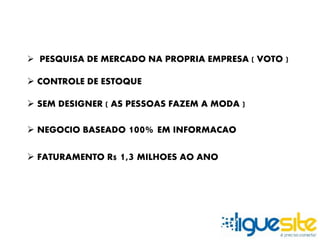  PESQUISA DE MERCADO NA PROPRIA EMPRESA ( VOTO ) 
 CONTROLE DE ESTOQUE 
 SEM DESIGNER ( AS PESSOAS FAZEM A MODA ) 
 NEGOCIO BASEADO 100% EM INFORMACAO 
 FATURAMENTO R$ 1,3 MILHOES AO ANO 
 