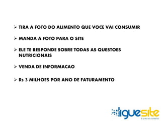  TIRA A FOTO DO ALIMENTO QUE VOCE VAI CONSUMIR 
 MANDA A FOTO PARA O SITE 
 ELE TE RESPONDE SOBRE TODAS AS QUESTOES 
NUTRICIONAIS 
 VENDA DE INFORMACAO 
 R$ 3 MILHOES POR ANO DE FATURAMENTO 
 