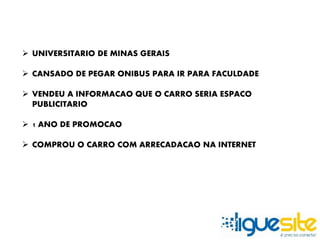  UNIVERSITARIO DE MINAS GERAIS 
 CANSADO DE PEGAR ONIBUS PARA IR PARA FACULDADE 
 VENDEU A INFORMACAO QUE O CARRO SERIA ESPACO 
PUBLICITARIO 
 1 ANO DE PROMOCAO 
 COMPROU O CARRO COM ARRECADACAO NA INTERNET 
 