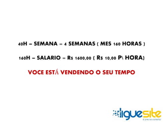 40H – SEMANA = 4 SEMANAS ( MES 160 HORAS ) 
160H – SALARIO = R$ 1600,00 ( R$ 10,00 P HORA) 
VOCE ESTÁ VENDENDO O SEU TEMPO 
 