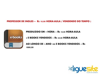 PROFESSOR DE INGLES – R$ 10,00 HORAAULA ( VENDENDO DO TEMPO ) 
PRODUZIDO EM 1 HORA = R$ 10,00 HORAAULA 
2 E BOOKS VENDIDOS = R$ 20,00 HORAAULA 
AO LONGO DE 1 ANO 100 E BOOKS VENDIDOS = R$ 
1000,00 
 