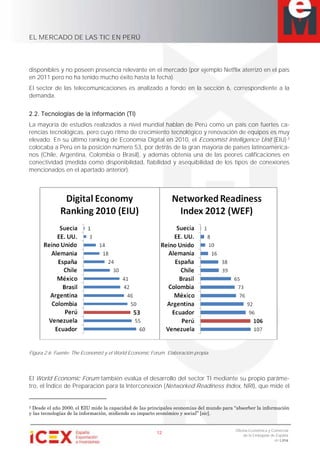 EL MERCADO DE LAS TIC EN PERÚ
12
Oficina Económica y Comercial
de la Embajada de España
en Lima
disponibles y no poseen presencia relevante en el mercado (por ejemplo Netflix aterrizó en el país
en 2011 pero no ha tenido mucho éxito hasta la fecha).
El sector de las telecomunicaciones es analizado a fondo en la sección 6, correspondiente a la
demanda.
2.2. Tecnologías de la Información (TI)
La mayoría de estudios realizados a nivel mundial hablan de Perú como un país con fuertes ca-
rencias tecnológicas, pero cuyo ritmo de crecimiento tecnológico y renovación de equipos es muy
elevado. En su último ranking de Economía Digital en 2010, el Economist Intelligence Unit (EIU) 2
colocaba a Perú en la posición número 53, por detrás de la gran mayoría de países latinoamerica-
nos (Chile, Argentina, Colombia o Brasil), y además obtenía una de las peores calificaciones en
conectividad (medida como disponibilidad, fiabilidad y asequibilidad de los tipos de conexiones
mencionados en el apartado anterior).
Figura 2.6. Fuente: The Economist y el World Economic Forum. Elaboración propia.
El World Economic Forum también evalúa el desarrollo del sector TI mediante su propio paráme-
tro, el Índice de Preparación para la Interconexión (Networked Readiness Index, NRI), que mide el
2 Desde el año 2000, el EIU mide la capacidad de las principales economías del mundo para “absorber la información
y las tecnologías de la información, midiendo su impacto económico y social” [sic].
 