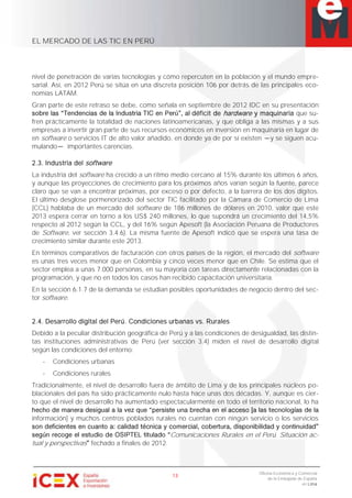 EL MERCADO DE LAS TIC EN PERÚ
13
Oficina Económica y Comercial
de la Embajada de España
en Lima
nivel de penetración de varias tecnologías y cómo repercuten en la población y el mundo empre-
sarial. Así, en 2012 Perú se sitúa en una discreta posición 106 por detrás de las principales eco-
nomías LATAM.
Gran parte de este retraso se debe, como señala en septiembre de 2012 IDC en su presentación
déficit de hardware y maquinaria que su-
fren prácticamente la totalidad de naciones latinoamericanas, y que obliga a las mismas y a sus
empresas a invertir gran parte de sus recursos económicos en inversión en maquinaria en lugar de
en software o servicios IT de alto valor añadido, en donde ya de por sí existen y se siguen acu-
mulando importantes carencias.
2.3. Industria del software
La industria del software ha crecido a un ritmo medio cercano al 15% durante los últimos 6 años,
y aunque las proyecciones de crecimiento para los próximos años varían según la fuente, parece
claro que se van a encontrar próximas, por exceso o por defecto, a la barrera de los dos dígitos.
El último desglose pormenorizado del sector TIC facilitado por la Cámara de Comercio de Lima
(CCL) hablaba de un mercado del software de 186 millones de dólares en 2010, valor que este
2013 espera cerrar en torno a los US$ 240 millones, lo que supondrá un crecimiento del 14,5%
respecto al 2012 según la CCL, y del 16% según Apesoft (la Asociación Peruana de Productores
de Software, ver sección 3.4.6). La misma fuente de Apesoft indicó que se espera una tasa de
crecimiento similar durante este 2013.
En términos comparativos de facturación con otros países de la región, el mercado del software
es unas tres veces menor que en Colombia y cinco veces menor que en Chile. Se estima que el
sector emplea a unas 7.000 personas, en su mayoría con tareas directamente relacionadas con la
programación, y que no en todos los casos han recibido capacitación universitaria.
En la sección 6.1.7 de la demanda se estudian posibles oportunidades de negocio dentro del sec-
tor software.
2.4. Desarrollo digital del Perú. Condiciones urbanas vs. Rurales
Debido a la peculiar distribución geográfica de Perú y a las condiciones de desigualdad, las distin-
tas instituciones administrativas de Perú (ver sección 3.4) miden el nivel de desarrollo digital
según las condiciones del entorno:
- Condiciones urbanas
- Condiciones rurales
Tradicionalmente, el nivel de desarrollo fuera de ámbito de Lima y de los principales núcleos po-
blacionales del país ha sido prácticamente nulo hasta hace unas dos décadas. Y, aunque es cier-
to que el nivel de desarrollo ha aumentado espectacularmente en todo el territorio nacional, lo ha
información] y muchos centros poblados rurales no cuentan con ningún servicio o los servicios
Comunicaciones Rurales en el Perú. Situación ac-
tual y perspectivas fechado a finales de 2012.
 
