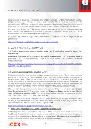 EL MERCADO DE LAS TIC EN PERÚ
14
Oficina Económica y Comercial
de la Embajada de España
en Lima
Para equiparar el desarrollo tecnológico entre ambos contextos fundamentalmente en cuanto a
(tele)comunicaciones se refiere , el gobierno creó en el año 1994 el Fondo de Inversión en Tele-
comunicaciones (FITEL), un fondo destinado a la provisión de acceso en todo el territorio nacional
al conjunto de servicios de telecomunicaciones esenciales, capaces de transmitir voz y datos.
Los servicios facilitados por FITEL han ido variando a lo largo de estos años, de igual manera que
nuevos servicios de telecomunicaciones han ido surgiendo. Desde su creación, casi 17.000 loca-
lidades rurales han sido atendidas por este organismo.
La web de FITEL posee un mapa interactivo en donde se pueden consultar sus proyectos por de-
partamento:
http://www.fitel.gob.pe/pg/listados-departamentos-proyectos.php
3. MARCO POLÍTICO Y NORMATIVO
3.1. Políticas y normativas gubernamentales sobre inversión extranjera en perú y formas de
implantación
publicada por esta Oficina Económica y Comercial. Su última versión (2013) puede encontrarse en
el siguiente enlace:
http://www.oficinascomerciales.es/icex/cda/controller/pageOfecomes/0,5310,5280449_5299367_
5287111_4703465_PE,00.html
3.2. Marco regulatorio aplicable a las tics en Perú
Históricamente, así en Perú como en cualquier otro país, el sector de las TICs se ha caracterizado
por su fuerte vinculación al Estado debido a la gran necesidad de financiación para desplegar la
infraestructura inicial. Si bien así fue también en Perú en el pasado, a día de hoy se trata de un
sector esencialmente privatizado, relativamente abierto al mercado nacional o extranjero pero
de muy difícil acceso debido a que se ha conformado un mercado altamente concentrado, en
donde un reducido puñado de actores dominan el sector y dificultan su acceso al mismo.
El responsable de regular el sector de las comunicaciones en Perú es el Ministerio de Transpor-
tes y Comunicaciones (MTC), y lo hace a través del Organismo Supervisor de la Inversión Pri-
vada en Telecomunicaciones (OSIPTEL), una entidad pública adscrita a la Presidencia del Con-
sejo de Ministros, creada a principios de los años 90.
A continuación se describen brevemente los principales elementos del marco normativo del sector
en Perú, si bien la legislación es en ese sentido muy amplia por lo que, para mayor detalle, se re-
comienda consultar el listado web de normas legales del MTC:
http://transparencia.mtc.gob.pe/idm/NormasSA.aspx?id=75
Texto Único Ordenado de la Ley de Telecomunicaciones (TUO)
Publicado por Decreto Supremo Nº 013-93-TCC en 1993, ha sufrido varias modificaciones en es-
tos 20 años. Recoge las normas que regulan la promoción de la inversión privada en telecomuni-
caciones. El texto
establecimiento de una Red Digital Integrada de Servicios y Sis
 