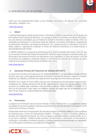 EL MERCADO DE LAS TIC EN PERÚ
17
Oficina Económica y Comercial
de la Embajada de España
en Lima
visión que son propiedad del Estado, y tiene finalidad informativa y de difusión (de contenidos
educativos, culturales, etc.)
www.irtp.com.pe
v. ONGEI
La Oficina Nacional de Gobierno Electrónico e Informática (ONGEI), dependiente del Despacho de
la Presidencia del Consejo de Ministros, se encarga de definir la normativa y de liderar los proyec-
tos y las diversas actividades que en materia de Gobierno Electrónico realiza el Estado. Entre sus
actividades permanentes se encuentran todas las relativas a normativa informáticas, seguridad de
la información electrónica, desarrollo de proyectos TIC, asesoría técnica e informática a las enti-
dades públicas, capacitación y difusión en temas de Gobierno Electrónico y la modernización y
descentralización del Estado.
La ONGEI también se encarga de la administración de diversos portales del Estado, entre los que
se encuentran el Portal del Estado Peruano (PEP), Portal de mayor jerarquía a nivel de Estado, que
forma parte del sistema interactivo de información a los ciudadanos a través de Internet; el Portal
de Servicios al Ciudadano y Empresas (PSCE), o el Portal de la Comisión de Comisión de Desa-
rrollo de la Sociedad de la Información (CODESI), entre otros.
www.ongei.gob.pe
vi. Asociación Peruana de Productores de Software (APESOFT)
La Asociación Peruana de Productores de Software (APESOFT) es una entidad privada sin fines
de lucro, que tiene como objetivo promover la industria nacional del software, mejorar la competi-
tividad de sus afiliados y fomentar las exportaciones de programas informáticos peruanos.
APESOFT fue creada en el año 2000 y hoy día está constituida por las principales empresas des-
arrolladoras de software peruanas (más de 50), algunas de las cuales han logrado obtener certifi-
caciones de calidad bajo estándares internacionales, como el CMMI, ISO9000, IT MARK. El in-
terés de la Asociación el que todos sus afiliados cuenten con algún tipo de acreditación en cali-
dad a fin de mejorar la competitividad del software peruano.
www.apesoft.org
vii. ProInversión
La Agencia de Promoción de la Inversión Privada en Perú, ProInversión, es el organismo público
encargado de ejecutar la política nacional de promoción la inversión privada. Está adscrito al Mi-
nisterio de Economía y Finanzas.
ProInversión fomenta la incorporación de inversión privada en servicios públicos y obras públicas
de infraestructura a través de Asociaciones Público Privadas, en base a iniciativas públicas y
privadas de competencia nacional, así como en apoyo a entidades públicas subnacionales en ca-
so de que lo soliciten. También brinda servicios de información y orientación al inversionista y
contribuye a consolidar un ambiente propicio y atractivo para la inversión privada, en concordan-
cia con los planes económicos y la política de integración.
 