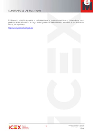 EL MERCADO DE LAS TIC EN PERÚ
18
Oficina Económica y Comercial
de la Embajada de España
en Lima
ProInversión también promueve la participación de la empresa privada en el desarrollo de obras
públicas de infraestructura a cargo de los gobiernos subnacionales, mediante el mecanismo de
Obras por Impuestos.
http://www.proinversion.gob.pe
 