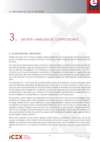 EL MERCADO DE LAS TIC EN PERÚ
19
Oficina Económica y Comercial
de la Embajada de España
en Lima
3. OFERTA ANÁLISIS DE COMPETIDORES
1. SITUACIÓN DEL MERCADO
Hablar del sector TIC en Perú es hablar fundamentalmente del sector de las telecomunicaciones,
ya que es el que tiene un mayor recorrido en el tiempo y supone el grueso de los ingresos de todo
el sector.
El sector de las telecomunicaciones en Perú ha experimentado un enorme crecimiento durante las
dos últimas décadas, algo que queda patente en diversos indicadores: en el aumento de la cober-
tura de diversas tecnologías, en el número de usuarios y de empresas competidoras, o en el in-
cremento de la inversión privada en la industria. El dinamismo de las líneas de negocio de baja
penetración pero alto valor añadido (como la banda ancha), unido al cada vez mayor poder adqui-
sitivo de una parte creciente de la población, seguirán impulsando este mercado en los próximos
años.
En la Sección 2.2.1 se ha ofrecido una descripción básica de la industria, con las principales cifras
macroeconómicas disponibles desglosadas por subsectores. En este escenario, el intento de in-
greso de dos nuevos operadores al sector (Entel y Viettel), la licitación recientemente adjudicada
de dos bloques de la banda 4G a Telefónica y Entel y la concesión de la licitación de la Red Dor-
sal Nacional de Fibra Óptica al Consorcio TV Azteca-Tendai intensificarán la competencia en el
sector y obligarán a los operadores a expandir rápidamente su infraestructura.
No obstante, existe todavía una importante brecha en el acceso a las nuevas tecnologías, espe-
cialmente en zonas rurales o poco pobladas, las cuales cuentan a menudo con servicios deficien-
tes (baja calidad técnica, poca cobertura, escasa disponibilidad o falta de continuidad) o incluso
no disponen de ningún servicio. Resulta difícil hablar del sector de las TICs en ciertas zonas ge-
ográficas cuando ni siquiera existe acceso a la red eléctrica o a agua potable. Aunque la penetra-
ción de la tecnología está aumentando en estas zonas, nada parece indicar que esta brecha con-
tinúe aumentando en tanto en cuanto las mejores oportunidades de negocio sigan apareciendo en
los principales núcleos urbanos.
Dicho esto, también en los centros urbanos existen déficits tecnológicos importantes. El uso de
nuevas tecnologías como Internet móvil de banda ancha (3G) o nuevas formas de acceso como
WIMAX (recientemente han aparecido nuevos operadores que ofrecen WIMAX en la zona metro-
politana de Lima) es, si no escaso, sí inferior y con ciertas carencias respecto a países del entor-
no.
 