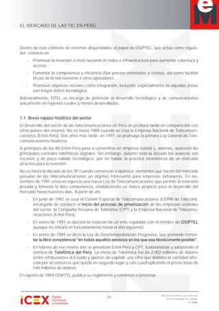 EL MERCADO DE LAS TIC EN PERÚ
20
Oficina Económica y Comercial
de la Embajada de España
en Lima
Dentro de este contexto de enormes disparidades, el papel de OSIPTEL, que actúa como regula-
dor, consiste en:
- Promover la inversión a nivel nacional en redes e infraestructura para aumentar cobertura y
acceso.
- Fomentar la competencia y eficiencia (fijar precios orientados a costos), así como facilitar
el uso de la red existente a otros operadores.
- Promover objetivos sociales como integración, inclusión, especialmente en aquellas zonas
con mayor déficit tecnológico.
Adicionalmente, FITEL se encarga de potenciar el desarrollo tecnológico y de comunicaciones
únicamente en regiones rurales y menos desarrolladas.
1.1. Breve repaso histórico del sector
El desarrollo del sector de las telecomunicaciones en Perú se produce tarde en comparación con
otros países del entorno. No es hasta 1969 cuando se crea la Empresa Nacional de Telecomuni-
caciones (Entel-Perú). Dos años más tarde, en 1971, se promulga la primera Ley General de Tele-
comunicaciones moderna.
A principios de los 80 Entel-Perú pasa a convertirse en empresa estatal y, además, aparecen las
principales centrales telefónicas digitales. Sin embargo, durante toda la década los avances son
escasos y de poco calado tecnológico, por no hablar la práctica inexistencia de un mercado
atractivo para la inversión.
No es hasta la década de los 90 cuando comienzan a aparecer elementos que hacen del mercado
peruano de las telecomunicaciones un objetivo interesante para empresas extranjeras. En no-
viembre de 1991 entra en vigencia una nueva Ley de Telecomunicaciones que permite la inversión
privada y fomenta la libre competencia, estableciendo un marco propicio para el desarrollo del
mercado hasta nuestros días. A partir de ahí:
- En junio de 1992 se crea el Comité Especial de Telecomunicaciones (CEPRI de Telecom),
encargado de conducir el inicio del proceso de privatización de las empresas estatales
del sector: la Compañía Peruana de Teléfonos (CPT) y la Empresa Nacional de Telecomu-
nicaciones (Entel-Perú).
- En enero de 1993 se decreta la creación de un ente regulador con el nombre de OSIPTEL
(aunque no entrará en funcionamiento hasta el año siguiente).
- En enero de 1994 se dicta la Ley de Desmonopolización Progresiva, que pretende fomen-
a
- En febrero de ese mismo año se privatizan Entel-Perú y CPT, fusionándose y adoptando el
nombre de Telefónica del Perú. La oferta de Telefónica fue de 2.002 millones de dólares
(entre retribuciones al Estado y aportes de capital), una cifra que doblaba la cantidad ofre-
cida por el consorcio que quedó en segundo lugar y casi cuadruplicando el precio base de
546 millones de dólares.
En agosto de 1994 OSIPTEL publica su reglamento y comienza a funcionar.
 
