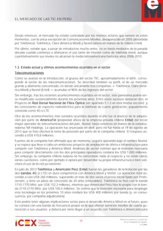 EL MERCADO DE LAS TIC EN PERÚ
22
Oficina Económica y Comercial
de la Embajada de España
en Lima
Desde entonces, el mercado ha estado controlado por los mismos actores que existen en estos
momentos, con la única excepción de Comunicaciones Móviles, desaparecida en 2005 (absorbida
por Telefónica): Telefónica, Claro (América Móvil) y Nextel (ahora en manos de la chilena Entel).
Por último, señalar que, a pesar de introducirse mucho antes, no es hasta mediados de la pasada
década cuando comienza a afianzarse el uso tanto de Internet como de telefonía móvil, aunque
cuantitativamente sus niveles no alcanzan la media latinoamericana hasta los años 2008-2010.
1.2. Estado actual y últimos acontecimientos ocurridos en el sector
Telecomunicaciones
Como se avanzó en la introducción, el grueso del sector TIC, aproximadamente el 68%, corres-
ponde al sector de las telecomunicaciones. Se describió también su perfil, el de un mercado
grande y altamente concentrado, en donde únicamente tres compañías Telefónica, Claro (Amé-
rica Móvil) y Nextel (Entel) acumulan el 98% de los ingresos del sector.
Sin embargo, tras los recientes acontecimientos ocurridos en el sector, este panorama podría ver-
se modificado sustancialmente durante los próximos años. Entre estos sucesos destacan dos: el
Proyecto de Red Dorsal Nacional de Fibra Óptica (ver apartado 5.1.3 en esta misma sección) y
las concesiones de espectro radioeléctrico para la telefonía de cuarta generación, popularmente
conocida como 4G o LTE.
Otro de los acontecimientos más sonados ocurridos durante el año fue el anuncio de la adquisi-
ción por parte de AmericaTel (propiedad ahora de la empresa privada chilena Entel) del tercer
mayor operador de telecomunicaciones del país, Nextel, hasta entonces en manos de la estadou-
nidense NII Holdings. La operación fue anunciada en abril, pero no fue hasta el 19 de agosto de
2013 que se hizo efectiva la toma de posesión por parte de la compañía chilena. El traspaso as-
cendió a US$ 410,6 millones.
Fuentes de la compañía han afirmado que de momento, seguirá operando bajo el nombre Nextel,
y se espera que lleve a cabo un ambicioso proyecto de ampliación de oferta e infraestructura para
competir con Telefónica y América Móvil. Analistas de sector estiman que la inversión necesaria
para competir directamente con los dos principales operadores rondaría los US$ 1.000 millones.
Sin embargo, la compañía chilena todavía no ha concretado nada al respecto y no están claras
varias cuestiones, como por ejemplo si optará por desarrollar su propia infraestructura o bien soli-
citará el uso de la red ya existente.
En julio de 2013 Telefónica y Americatel Perú (Entel) fueron las ganadoras de la licitación por las
dos bandas 4G (o LTE) en dura competencia con América Móvil y Viettel. La operación total as-
cendió a casi US$ 260 millones, superando en más de dos veces el precio inicial fijado por ProIn-
versión, y tiene un plazo de concesión de 20 años (renovables). Telefónica se hizo con la banda
1710-1770 MHz. por US$ 152,2 millones, mientras que Americatel Perú hizo lo propio con la ban-
da 2110-2170 MHz. por US$ 105,5 millones. Se estima que la inversión necesaria para desplegar
esta tecnología en los próximos 10 años rondará los US$ 400 millones por banda (y, en conse-
cuencia, por compañía adjudicataria).
Esto podría tener algunas implicaciones serias para el desarrollo América Móvil en el futuro, pues
no contará con una banda de frecuencia propia en la que ofrecer servicios móviles de cuarta ge-
neración a sus usuarios, y deberá por tanto llegar a un acuerdo con Telefónica o Americatel para
 