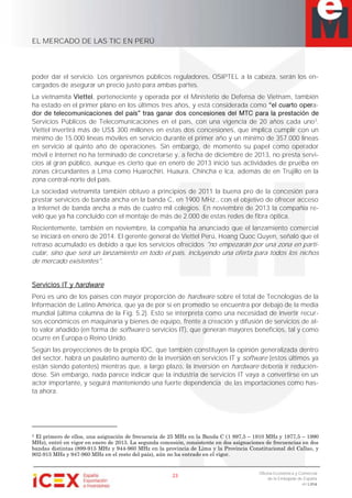 EL MERCADO DE LAS TIC EN PERÚ
23
Oficina Económica y Comercial
de la Embajada de España
en Lima
poder dar el servicio. Los organismos públicos reguladores, OSIPTEL a la cabeza, serán los en-
cargados de asegurar un precio justo para ambas partes.
La vietnamita Viettel, perteneciente y operada por el Ministerio de Defensa de Vietnam, también
ha estado en el primer plano en los últimos tres años, y está considerada como a-
Servicios Públicos de Telecomunicaciones en el país, con una vigencia de 20 años cada uno3
.
Viettel invertirá más de US$ 300 millones en estas dos concesiones, que implica cumplir con un
mínimo de 15.000 líneas móviles en servicio durante el primer año y un mínimo de 357.000 líneas
en servicio al quinto año de operaciones. Sin embargo, de momento su papel como operador
móvil e Internet no ha terminado de concretarse y, a fecha de diciembre de 2013, no presta servi-
cios al gran público, aunque es cierto que en enero de 2013 inició sus actividades de prueba en
zonas circundantes a Lima como Huarochirí, Huaura, Chincha e Ica, además de en Trujillo en la
zona central-norte del país.
La sociedad vietnamita también obtuvo a principios de 2011 la buena pro de la concesión para
prestar servicios de banda ancha en la banda C, en 1900 MHz., con el objetivo de ofrecer acceso
a Internet de banda ancha a más de cuatro mil colegios. En noviembre de 2013 la compañía re-
veló que ya ha concluido con el montaje de más de 2.000 de estas redes de fibra óptica.
Recientemente, también en noviembre, la compañía ha anunciado que el lanzamiento comercial
se iniciará en enero de 2014. El gerente general de Viettel Perú, Hoang Quoc Quyen, señaló que el
retraso acumulado es debido a que los servicios ofrecidos "no empezarán por una zona en parti-
cular, sino que será un lanzamiento en todo el país, incluyendo una oferta para todos los nichos
de mercado existentes".
Servicios IT y hardware
Perú es uno de los países con mayor proporción de hardware sobre el total de Tecnologías de la
Información de Latino América, que ya de por sí en promedio se encuentra por debajo de la media
mundial (última columna de la Fig. 5.2). Esto se interpreta como una necesidad de invertir recur-
sos económicos en maquinaria y bienes de equipo, frente a creación y difusión de servicios de al-
to valor añadido (en forma de software o servicios IT), que generan mayores beneficios, tal y como
ocurre en Europa o Reino Unido.
Según las proyecciones de la propia IDC, que también constituyen la opinión generalizada dentro
del sector, habrá un paulatino aumento de la inversión en servicios IT y software (estos últimos ya
están siendo patentes) mientras que, a largo plazo, la inversión en hardware debería ir reducién-
dose. Sin embargo, nada parece indicar que la industria de servicios IT vaya a convertirse en un
actor importante, y seguirá manteniendo una fuerte dependencia de las importaciones como has-
ta ahora.
3 El primero de ellos, una asignación de frecuencia de 25 MHz en la Banda C (1 897,5 – 1910 MHz y 1977,5 – 1990
MHz), entró en vigor en enero de 2013. La segunda concesión, consistente en dos asignaciones de frecuencias en dos
bandas distintas (899-915 MHz y 944-960 MHz en la provincia de Lima y la Provincia Constitucional del Callao, y
902-915 MHz y 947-960 MHz en el resto del país), aún no ha entrado en el vigor.
 