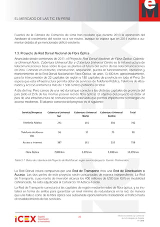 EL MERCADO DE LAS TIC EN PERÚ
25
Oficina Económica y Comercial
de la Embajada de España
en Lima
Fuentes de la Cámara de Comercio de Lima han revelado que durante 2013 la aportación del
hardware al crecimiento del sector va a ser neutro, aunque se espera que en 2014 vuelva a au-
mentar debido al ya mencionado déficit existente.
1.3. Proyecto de Red Dorsal Nacional de Fibra Óptica
Anunciado desde comienzos de 2011, el Proyecto Red Dorsal Nacional de Fibra Óptica: Cobertu-
ra Universal Norte, Cobertura Universal Sur y Cobertura Universal Centro es la infraestructura de
telecomunicaciones base sobre la que se plantea el futuro del sector de las telecomunicaciones
en Perú. Consiste en el diseño, construcción, adquisición, puesta en funcionamiento, operación y
mantenimiento de la Red Dorsal Nacional de Fibra Óptica, de unos 13,400 km. aproximadamente,
para la interconexión de 22 capitales de región y 180 capitales de provincia en todo el Perú. Se
espera que esta infraestructura permita dotar de servicios de Telefonía Pública, Telefonía de Abo-
nados y acceso a Internet a más de 1.500 centros poblados en total.
A día de hoy, Perú carece de una red dorsal que conecte a las distintas capitales de provincia del
país (sólo el 25% de las mismas poseen red de fibra óptica). El objetivo del proyecto es dotar al
país de una infraestructura de comunicaciones adecuada que permita implementar tecnologías de
acceso modernas. El alcance concreto del proyecto es el siguiente:
Servicio/Proyecto Cobertura Universal
Sur
Cobertura Universal
Norte
Cobertura Universal
Centro
Total
Telefonía Pública 241 191 350 782
Telefonía de Abona-
dos
36 31 23 90
Acceso a Internet 387 161 210 758
Fibra Óptica 7,000 km 3,295 km 3,100 km 13,395 km
Tabla 5.1. Datos de cobertura del Proyecto de Red Dorsal, según servicio/proyecto. Fuente: ProInversión.
La Red Dorsal estará compuesta por una Red de Transporte más una Red de Distribución o
Acceso. Las dos partes de este proyecto serán concursadas de manera independiente. La Red
de Transporte, cuyo monto de inversión alcanza los 400 millones de USD (sin IGV) en modalidad
cofinanciada, ha sido adjudicada al Consorcio TV Azteca-Tendai.
La Red de Transporte conectará a las capitales de región mediante redes de fibra óptica, y se ins-
talará en forma de anillos para garantizar un nivel mínimo de redundancia en la red, de manera
que una falla o corte de la fibra óptica sea subsanada oportunamente trasladando el tráfico hasta
el restablecimiento de los servicios.
 