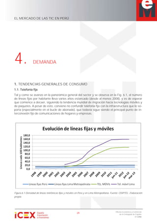 EL MERCADO DE LAS TIC EN PERÚ
29
Oficina Económica y Comercial
de la Embajada de España
en Lima
4. DEMANDA
1. TENDENCIAS GENERALES DE CONSUMO
1.1. Telefonía fija
Tal y como se avanzo en la panorámica general del sector y se observa en la Fig. 6.1, el número
de líneas fijas por habitante lleva varios años estancado (desde al menos 2008), y es de esperar
que comience a decaer, siguiendo la tendencia mundial de migración hacia tecnologías móviles y
de paquetes. A pesar de esto, conviene no confundir telefonía fija con la infraestructura que lo so-
porta (especialmente en el bucle de abonado), que todavía sigue siendo el principal punto de in-
terconexión fijo de comunicaciones de hogares y empresas.
Figura 6.1 Densidad de líneas telefónicas fijas y móviles en Perú y en Lima Metropolitana. Fuente: OSIPTEL. Elaboración
propia.
 