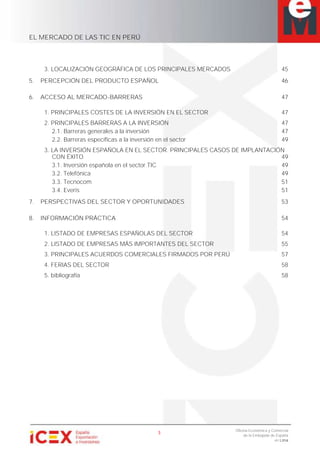 EL MERCADO DE LAS TIC EN PERÚ
3
Oficina Económica y Comercial
de la Embajada de España
en Lima
3. LOCALIZACIÓN GEOGRÁFICA DE LOS PRINCIPALES MERCADOS 45
5. PERCEPCIÓN DEL PRODUCTO ESPAÑOL 46
6. ACCESO AL MERCADO-BARRERAS 47
1. PRINCIPALES COSTES DE LA INVERSIÓN EN EL SECTOR 47
2. PRINCIPALES BARRERAS A LA INVERSIÓN 47
2.1. Barreras generales a la inversión 47
2.2. Barreras específicas a la inversión en el sector 49
3. LA INVERSIÓN ESPAÑOLA EN EL SECTOR. PRINCIPALES CASOS DE IMPLANTACIÓN
CON ÉXITO 49
3.1. Inversión española en el sector TIC 49
3.2. Telefónica 49
3.3. Tecnocom 51
3.4. Everis 51
7. PERSPECTIVAS DEL SECTOR Y OPORTUNIDADES 53
8. INFORMACIÓN PRÁCTICA 54
1. LISTADO DE EMPRESAS ESPAÑOLAS DEL SECTOR 54
2. LISTADO DE EMPRESAS MÁS IMPORTANTES DEL SECTOR 55
3. PRINCIPALES ACUERDOS COMERCIALES FIRMADOS POR PERÚ 57
4. FERIAS DEL SECTOR 58
5. bibliografía 58
 