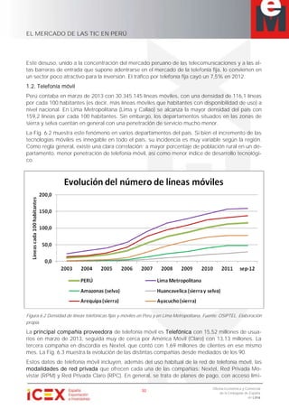 EL MERCADO DE LAS TIC EN PERÚ
30
Oficina Económica y Comercial
de la Embajada de España
en Lima
Este desuso, unido a la concentración del mercado peruano de las telecomunicaciones y a las al-
tas barreras de entrada que supone adentrarse en el mercado de la telefonía fija, lo convierten en
un sector poco atractivo para la inversión. El tráfico por telefonía fija cayó un 7,5% en 2012.
1.2. Telefonía móvil
Perú contaba en marzo de 2013 con 30.345.145 líneas móviles, con una densidad de 116,1 líneas
por cada 100 habitantes (es decir, más líneas móviles que habitantes con disponibilidad de uso) a
nivel nacional. En Lima Metropolitana (Lima y Callao) se alcanza la mayor densidad del país con
159,2 líneas por cada 100 habitantes. Sin embargo, los departamentos situados en las zonas de
sierra y selva cuentan en general con una penetración de servicio mucho menor.
La Fig. 6.2 muestra este fenómeno en varios departamentos del país. Si bien el incremento de las
tecnologías móviles es innegable en todo el país, su incidencia es muy variable según la región.
Como regla general, existe una clara correlación: a mayor porcentaje de población rural en un de-
partamento, menor penetración de telefonía móvil, así como menor índice de desarrollo tecnológi-
co.
Figura 6.2 Densidad de líneas telefónicas fijas y móviles en Perú y en Lima Metropolitana. Fuente: OSIPTEL. Elaboración
propia.
La principal compañía proveedora de telefonía móvil es Telefónica con 15,52 millones de usua-
rios en marzo de 2013, seguida muy de cerca por América Móvil (Claro) con 13,13 millones. La
tercera compañía en discordia es Nextel, que contó con 1,69 millones de clientes en ese mismo
mes. La Fig. 6.3 muestra la evolución de las distintas compañías desde mediados de los 90.
Estos datos de telefonía móvil incluyen, además del uso habitual de la red de telefonía móvil, las
modalidades de red privada que ofrecen cada una de las compañías: Nextel, Red Privada Mo-
vistar (RPM) y Red Privada Claro (RPC). En general, se trata de planes de pago, con acceso limi-
 