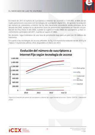EL MERCADO DE LAS TIC EN PERÚ
33
Oficina Económica y Comercial
de la Embajada de España
en Lima
En marzo de 2013 el número de suscriptores a Internet fijo ascendió a 1.474.403, el 88% de las
cuales pertenecen a accesos con tecnologías de suscripción digital DSL. En general, la evolución
del número de conexiones a Internet fijo ha sido claramente ascendente desde principios de la
década del 2000, aunque no se alcanzaron tasas de penetración importantes en relación a la po-
blación de Perú hasta el año 2005, cuando se superó el medio millón de suscriptores, y más re-
cientemente a principios del 2011, cuando se superó el millón.
No obstante, sigue tratándose de una tasa de penetración baja para un país con 30 millones de
habitantes.
En cuanto a las tecnologías de acceso utilizadas, la Fig. 6.6 muestra la evolución desde 2010 y la
Tabla 6.1 muestra las últimas cifras disponibles en marzo de 2013.
Figura 6.6 Evolución del número de suscriptores a Internet fijo, según método de acceso. Fuente: OSIPTEL. Elaboración
propia.
 