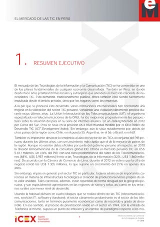 EL MERCADO DE LAS TIC EN PERÚ
4
Oficina Económica y Comercial
de la Embajada de España
en Lima
1. RESUMEN EJECUTIVO
El mercado de las Tecnologías de la Información y la Comunicación (TIC) se ha convertido en uno
de los pilares fundamentales de cualquier economía desarrollada. También en Perú, en donde
desde hace años proliferan firmas locales y extranjeras que atienden un mercado creciente de ne-
cesidades TIC. Esta demanda, tradicionalmente pública, ahora también está siendo fuertemente
impulsada desde el ámbito privado, tanto por los hogares como las empresas.
A la par que se producía este desarrollo, varias instituciones internacionales han constatado una
mejoría en la valoración del sector TIC peruano, señalando una evolución claramente positiva du-
rante estos últimos años. La Unión Internacional de las Telecomunicaciones (UIT), el organismo
especializado en telecomunicaciones de la ONU, ha ido mejorando progresivamente las perspec-
tivas sobre la situación del país en su serie de informes anuales. En un ranking liderado en 2012
por Corea del Sur, Perú se sitúa en la posición 86 a nivel mundial medido por el IDI o Índice de
Desarrollo TIC (ICT Development Index). Sin embargo, aún lo sitúa notablemente por detrás de
otros países de la región como Chile, en el puesto 55; Argentina, en el 56; o Brasil, en el 60.
También es importante destacar la tendencia al alza del sector de las TICs al conjunto del PIB pe-
ruano durante los últimos años, con un crecimiento más rápido que el de la mayoría de países de
la región. Aunque no existen datos oficiales por parte del gobierno peruano al respecto, en 2010
la división latinoamericana de la consultora global IDC cifraba el mercado peruano TIC en US$
5.817 millones, un 3,8% del PIB, con una clara predominancia del rubro de las Telecomunicacio-
nes (68%, US$ 3.957 millones) frente a las Tecnologías de la Información (32%, US$ 1.860 millo-
nes). De acuerdo con la Cámara de Comercio de Lima, durante el 2012 se estima que la cifra de
negocio rondó los US$ 7.305 millones, lo que supone un crecimiento del 25% en apenas dos
años.
Sin embargo, el país en general, y el sector TIC en particular, todavía adolecen de importantes ca-
rencias en materia de infraestructura tecnológica o creación de productos/servicios propios de al-
to valor añadido. Tales carencias, además, están repartidas de forma desigual por la geografía pe-
ruana, y son especialmente apremiantes en las regiones de sierra y selva, así como en los entor-
nos rurales con menor nivel de desarrollo.
Usando la habitual división en cuatro bloques que se realiza dentro de las TIC (telecomunicacio-
nes, servicios IT, software y hardware), el sector claramente predominante es el sector de las tele-
comunicaciones, tanto en términos puramente económicos como de recorrido y grado de desa-
rrollo. En ese sentido, el proceso de privatización vivido en el sector en 1994, con la entrada de
Telefónica al mismo, supuso un punto de inflexión y un cambio de paradigma respecto a los mo-
 