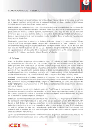 EL MERCADO DE LAS TIC EN PERÚ
40
Oficina Económica y Comercial
de la Embajada de España
en Lima
La Tabla 6.3 muestra el crecimiento de las ventas, el cual ha ocurrido de forma pareja al aumento
de la riqueza en el país y especialmente al enriquecimiento de las clases medias, tendencias que
todo indica continuarán durante los próximos años.
Por otro lado, es importante mencionar que existe otro tipos de establecimiento en donde es po-
sible (y habitual) adquirir electrónica de consumo, sobre todo artículos de precio bajo y medio (re-
productores de música, cámaras digitales, reproductores DVD, etc.). Se trata de los mercados
minoristas que, en el caso de Lima-Callao, se encuentran distribuidos por toda la conurbación ur-
bana, y cuyo seguimiento a nivel arancelario resulta complejo. Estos artículos se importan casi
íntegramente desde Asia.
Finalmente, en cuanto a la procedencia de los artículos de consumo, durante estos tres últimos
años el 85-90% de las importaciones han procedido directamente de China. Taiwán ha sido tra-
dicionalmente el segundo país de procedencia de las importaciones con un 3-4,5% del total, aun-
que este año ha sido superado por los EE. UU., de donde han procedido más de US$ 5 millones
de equipos (casi un 6% de cuota). Otros países con cuotas inferiores al 2% e importaciones en el
rango US$ 1-2 millones son Japón, México, Ecuador y Tailandia.
1.7. Software
Como se detalló en el apartado introductorio del punto 2.2.3, el mercado del software lleva 6 años
en crecimiento a una tasa media del 15%, con una proyección de crecimiento media del 10% pa-
ra los próximos años. Estas tasas tan elevadas se explican por dos motivos; por un lado mundia-
les, por el aumento de necesidades y soluciones software tanto a nivel industrial como particular;
por otro (y muy especialmente) nacional, debido al déficit tecnológico existente en el país. La de-
manda es particularmente importante en diseño web, programación a medida (incluyendo planifi-
cación, diseño, construcción y mantenimiento), soluciones generales SW y marketing online.
El mayor consumidor de soluciones específicas software en Perú es con diferencia el sector fi-
nanciero, aunque también destacan las necesidades para los departamentos de recursos huma-
nos, soluciones ad hoc para laboratorios y empresas farmacéuticas, así como para el sector mi-
nero y energético, en un país donde el 60% de las exportaciones están directamente relaciona-
das con la minería.
Conviene tener en cuenta, sobre todo de cara a las PYMES, que la contratación por parte de las
empresas e instituciones del sector financiero se suele hacer con empresas grandes del sector,
las cuales a su vez subcontratan el desarrollo software de algunas de sus necesidades. El grueso
de la actividad lo realizan empresas extranjeras.
El 85% de las empresas del sector software en Perú son MYPEs. La mayor parte de multinaciona-
les del sector están implantadas en el país, entre las que destacan Oracle, IBM, Microsoft, HP,
Epson o Dell. Entras las empresas españolas presentes destacan Indra, Tecnocom o Everis.
Además, recientemente la empresa española de soluciones de gestión electoral Scytl ha instalado
su sede de software electoral para Latino América y el Caribe en el país, con una inversión esti-
mada de US$ 10 millones. Esperan tener trabajando a unos 200 profesionales en un plazo de tres
años (actualmente hay unos 50).
Aparte de la demanda mencionada, están comenzando a aparecer también nuevas áreas de ne-
gocio directamente relacionadas con el sector, entre las cuales cabe destacar:
 