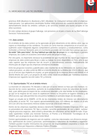 EL MERCADO DE LAS TIC EN PERÚ
42
Oficina Económica y Comercial
de la Embajada de España
en Lima
prácticas B2B (Business to Business) y B2C (Business to Consumer) también entre el empresa-
riado peruano. Las aplicaciones destinadas facilitar estos procesos de comercio electrónico (fun-
damentalmente desde los ámbitos software y de servicios) tendrán una buena acogida en los
años sucesivos.
En este campo destaca el grupo Fullcarga, con presencia en el país a través de su filial Fullcarga
Servicios Transnacionales.
1.9. Data centers
En el ámbito de los data centers se ha apreciado un gran dinamismo en los últimos años, que se
espera se intensifique en los venideros. Ya existe un cierto nivel de competencia en el sector (ac-
tualmente están trabajando algunos competidores potentes europeos y estadounidenses, como
Schneider y Emerson Network), pero el crecimiento previsible del mercado hace pensar que pue-
ctos se adjudiquen a grandes
empresas, las cuales en ocasiones externalizan parte del proyecto final.
Por otra parte, es importante destacar la posibilidad de que muchos de los inputs que requieren
empresas de data centers para llevar a cabo su trabajo no están disponibles en Perú, ante lo que
cabe suponer que las empresas han de recurrir a subcontratistas externos, habitualmente del
mismo país de origen que las empresas extranjeras instaladas.
Entre los proyectos recientes y planificados cabe reseñar los de los Ministerios de Justicia y Agri-
cultura peruanos, un data center de IBM en el distrito limeño de La Molina (de US$ 8 millones, que
ya es el tercero que implanta en el país), un gran proyecto de la empresa Americatel (90M$) en el
distrito limeño de Lurín y un proyecto de data center móvil desarrollado por Telefónica Grandes
Empresas (ver siguiente sección sobre TIC y minería).
1.10. Oportunidades TIC en el ámbito minero
La inversión en soluciones TIC llevada a cabo por el sector minero se hace por tres motivos: re-
ducción de los costes operativos, aumento de la productividad a través de soluciones de movili-
dad, y por último para la mejora de las condiciones laborales y de vida familiar de los empleados,
ya que en la mayoría de los casos la explotación minera se encuentra en lugares remotos y de
difícil acceso, que sólo permiten los encuentros familiares en períodos largos de descanso.
Según un estudio de la SNMPE, el 5% de las inversiones totales de mineras son directamente
achacables al sector TIC. Eso supone aproximadamente unos 425 millones de dólares en el año
2012 (en 2012 las inversiones mineras totales fueron de US$ 8.500 millones).
Dentro de las empresas españolas destaca claramente Telefónica Grandes Empresas (TGE), que
es proveedora de soluciones TIC fijas y móviles, servicios gestionados de voz y datos, outsour-
cing de procesos negocios, data centers y desarrollos de soluciones ad hoc desde la nube. El pa-
sado septiembre recibió una mención honrosa, el Premio a la Innovación Tecnológica de la
SNMPE, por un proyecto de un Data Center Móvil.
Existen oportunidades de negocios aún sin explotar, como las relacionadas con eficiencia energé-
tica, optimización de costos y procesos, automatización o soluciones de movilidad y seguridad.
También pueden resultar interesantes los proyectos de responsabilidad corporativa a través del
Programa Obras por Impuestos o Alianzas Público-Privadas.
 