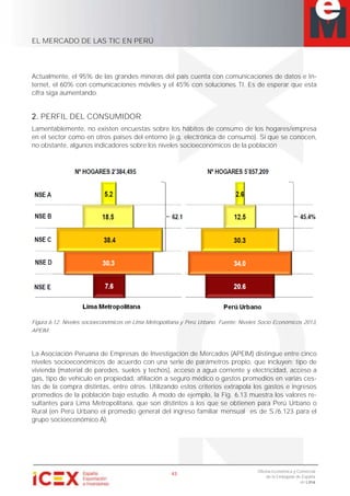 EL MERCADO DE LAS TIC EN PERÚ
43
Oficina Económica y Comercial
de la Embajada de España
en Lima
Actualmente, el 95% de las grandes mineras del país cuenta con comunicaciones de datos e In-
ternet, el 60% con comunicaciones móviles y el 45% con soluciones TI. Es de esperar que esta
cifra siga aumentando.
2. PERFIL DEL CONSUMIDOR
Lamentablemente, no existen encuestas sobre los hábitos de consumo de los hogares/empresa
en el sector como en otros países del entorno (e.g. electrónica de consumo). Sí que se conocen,
no obstante, algunos indicadores sobre los niveles socioeconómicos de la población
Figura 6.12. Niveles socioeconómicos en Lima Metropolitana y Perú Urbano. Fuente: Niveles Socio Económicos 2013,
APEIM.
La Asociación Peruana de Empresas de Investigación de Mercados (APEIM) distingue entre cinco
niveles socioeconómicos de acuerdo con una serie de parámetros propio, que incluyen: tipo de
vivienda (material de paredes, suelos y techos), acceso a agua corriente y electricidad, acceso a
gas, tipo de vehículo en propiedad, afiliación a seguro médico o gastos promedios en varias ces-
tas de la compra distintas, entre otros. Utilizando estos criterios extrapola los gastos e ingresos
promedios de la población bajo estudio. A modo de ejemplo, la Fig. 6.13 muestra los valores re-
sultantes para Lima Metropolitana, que son distintos a los que se obtienen para Perú Urbano o
Rural (en Perú Urbano el promedio general del ingreso familiar mensual es de S./6.123 para el
grupo socioeconómico A).
 