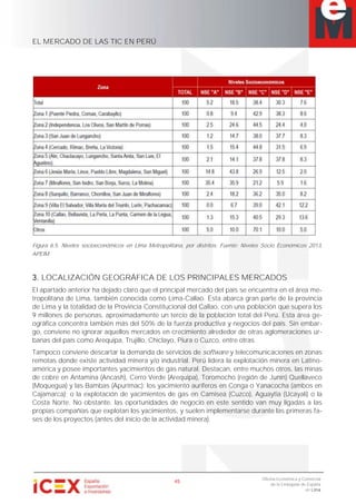 EL MERCADO DE LAS TIC EN PERÚ
45
Oficina Económica y Comercial
de la Embajada de España
en Lima
Figura 6.5. Niveles socioeconómicos en Lima Metropolitana, por distritos. Fuente: Niveles Socio Económicos 2013,
APEIM.
3. LOCALIZACIÓN GEOGRÁFICA DE LOS PRINCIPALES MERCADOS
El apartado anterior ha dejado claro que el principal mercado del país se encuentra en el área me-
tropolitana de Lima, también conocida como Lima-Callao. Ésta abarca gran parte de la provincia
de Lima y la totalidad de la Provincia Constitucional del Callao, con una población que supera los
9 millones de personas, aproximadamente un tercio de la población total del Perú. Esta área ge-
ográfica concentra también más del 50% de la fuerza productiva y negocios del país. Sin embar-
go, conviene no ignorar aquellos mercados en crecimiento alrededor de otras aglomeraciones ur-
banas del país como Arequipa, Trujillo, Chiclayo, Piura o Cuzco, entre otras.
Tampoco conviene descartar la demanda de servicios de software y telecomunicaciones en zonas
remotas donde existe actividad minera y/o industrial. Perú lidera la explotación minera en Latino-
américa y posee importantes yacimientos de gas natural. Destacan, entre muchos otros, las minas
de cobre en Antamina (Ancash), Cerro Verde (Arequipa), Toromocho (región de Junín) Quellaveco
(Moquegua) y las Bambas (Apurímac); los yacimiento auríferos en Conga o Yanacocha (ambos en
Cajamarca); o la explotación de yacimientos de gas en Camisea (Cuzco), Aguaytia (Ucayali) o la
Costa Norte. No obstante, las oportunidades de negocio en este sentido van muy ligadas a las
propias compañías que explotan los yacimientos, y suelen implementarse durante las primeras fa-
ses de los proyectos (antes del inicio de la actividad minera).
 