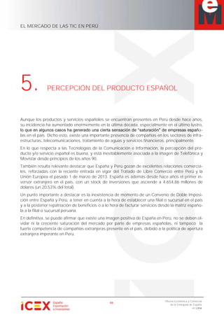 EL MERCADO DE LAS TIC EN PERÚ
46
Oficina Económica y Comercial
de la Embajada de España
en Lima
5. PERCEPCIÓN DEL PRODUCTO ESPAÑOL
Aunque los productos y servicios españoles se encuentran presentes en Perú desde hace años,
su incidencia ha aumentado enormemente en la última década, especialmente en el último lustro,
o-
las en el país. Dicho esto, existe una importante presencia de compañías en los sectores de infra-
estructuras, telecomunicaciones, tratamiento de aguas y servicios financieros, principalmente.
En lo que respecta a las Tecnologías de la Comunicación e Información, la percepción del pro-
ducto y/o servicio español es buena, y está inevitablemente asociada a la imagen de Telefónica y
Movistar desde principios de los años 90.
También resulta relevante destacar que España y Perú gozan de excelentes relaciones comercia-
les, reforzadas con la reciente entrada en vigor del Tratado de Libre Comercio entre Perú y la
Unión Europea el pasado 1 de marzo de 2013. España es además desde hace años el primer in-
versor extranjero en el país, con un stock de inversiones que asciende a 4.654,86 millones de
dólares (un 20,53% del total).
Un punto importante a destacar es la inexistencia de momento de un Convenio de Doble Imposi-
ción entre España y Perú, a tener en cuenta a la hora de establecer una filial o sucursal en el país
y a la posterior repatriación de beneficios o a lo hora de facturar servicios desde la matriz españo-
la a la filial o sucursal peruana.
En definitiva, se puede afirmar que existe una imagen positiva de España en Perú, no se deben ol-
vidar ni la creciente saturación del mercado por parte de empresas españolas, ni tampoco la
fuerte competencia de compañías extranjeras presente en el país, debido a la política de apertura
extranjera imperante en Perú.
 