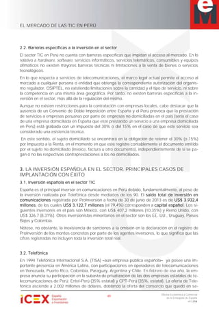 EL MERCADO DE LAS TIC EN PERÚ
49
Oficina Económica y Comercial
de la Embajada de España
en Lima
2.2. Barreras específicas a la inversión en el sector
El sector TIC en Perú no cuenta con barreras específicas que impidan el acceso al mercado. En lo
relativo a hardware, software, servicios informáticos, servicios telemáticos, consumibles y equipos
ofimáticos no existen mayores barreras técnicas ni limitaciones a la venta de bienes o servicios
tecnológicos.
En lo que respecta a servicios de telecomunicaciones, el marco legal actual permite el acceso al
mercado a cualquier persona o entidad que obtenga la correspondiente autorización del organis-
mo regulador, OSIPTEL, no existiendo limitaciones sobre la cantidad y el tipo de servicio, ni sobre
la competencia en una misma área geográfica. Por tanto, no existen barreras específicas a la in-
versión en el sector, más allá de la regulación del mismo.
Aunque no existen restricciones para la contratación con empresas locales, cabe destacar que la
ausencia de un Convenio de Doble Imposición entre España y el Perú provoca que la prestación
de servicios a empresas peruanas por parte de empresas no domiciliadas en el país (sería el caso
de una empresa domiciliada en España que esté prestando un servicio a una empresa domiciliada
en Perú) está grabada con un impuesto del 30% o del 15% en el caso de que este servicio sea
considerado una asistencia técnica.
En este sentido, el sujeto domiciliado se encontrará en la obligación de retener el 30% (o 15%)
por Impuesto a la Renta, en el momento en que este registre contablemente el documento emitido
por el sujeto no domiciliado (invoice, factura u otro documento), independientemente de si se pa-
gan o no las respectivas contraprestaciones a los no domiciliados.
3. LA INVERSIÓN ESPAÑOLA EN EL SECTOR. PRINCIPALES CASOS DE
IMPLANTACIÓN CON ÉXITO
3.1. Inversión española en el sector TIC
España es el principal inversor en comunicaciones en Perú debido, fundamentalmente, al peso de
la inversión realizada por Telefónica desde mediados de los 90. El saldo total de inversión en
comunicaciones registrada por ProInversión a fecha de 30 de junio de 2013 es de US$ 3.932,4
millones, de los cuales US$ 3.122,7 millones (el 79,4%) corresponden a capital español. Los si-
guientes inversores en el país son México, con US$ 407,2 millones (10,35%) y Reino Unido, con
US$ 326,7 (8,31%). Otros inversionistas minoritarios en el sector son los EE. UU., Uruguay, Países
Bajos y Colombia.
Nótese, no obstante, la inexistencia de sanciones a la omisión en la declaración en el registro de
ProInversión de los montos concretos por parte de los agentes inversores, lo que significa que las
cifras registradas no incluyen toda la inversión total real.
3.2. Telefónica
En 1994 Telefónica Internacional S.A. (TISA) aún empresa pública española ya posee una im-
portante presencia en América Latina, con participaciones en operadores de telecomunicaciones
en Venezuela, Puerto Rico, Colombia, Paraguay, Argentina y Chile. En febrero de ese año, la em-
presa anuncia su participación en la subasta de privatización de las dos empresas estatales de te-
lecomunicaciones de Perú: Entel-Perú (35% estatal) y CPT-Perú (35%, estatal). La oferta de Tele-
fónica asciende a 2.002 millones de dólares, doblando la oferta del consorcio que quedó en se-
 
