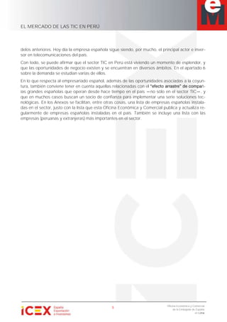 EL MERCADO DE LAS TIC EN PERÚ
5
Oficina Económica y Comercial
de la Embajada de España
en Lima
delos anteriores. Hoy día la empresa española sigue siendo, por mucho, el principal actor e inver-
sor en telecomunicaciones del país.
Con todo, se puede afirmar que el sector TIC en Perú está viviendo un momento de esplendor, y
que las oportunidades de negocio existen y se encuentran en diversos ámbitos. En el apartado 6
sobre la demanda se estudian varias de ellos.
En lo que respecta al empresariado español, además de las oportunidades asociadas a la coyun-
tura, también conviene tener en cuenta aquellas relacionadas con e ñ-
ías grandes españolas que operan desde hace tiempo en el país no sólo en el sector TIC , y
que en muchos casos buscan un socio de confianza para implementar una serie soluciones tec-
nológicas. En los Anexos se facilitan, entre otras cosas, una lista de empresas españolas instala-
das en el sector, justo con la lista que esta Oficina Económica y Comercial publica y actualiza re-
gularmente de empresas españolas instaladas en el país. También se incluye una lista con las
empresas (peruanas y extranjeras) más importantes en el sector.
 
