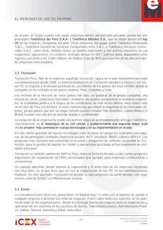 EL MERCADO DE LAS TIC EN PERÚ
51
Oficina Económica y Comercial
de la Embajada de España
en Lima
do el país. El Grupo cuenta con varias empresas dentro del mercado peruano, siendo las dos
principales Telefónica del Perú S.A.A. y Telefónica Móviles S.A., que se sitúan dentro del top
20 de las mayores compañías del país. Otras empresas del grupo como Telefónica Multimedia
S.A.C., Telefónica Gestión de Servicios Compartidos Perú S.A.C. o Telefónica Servicios Comer-
ciales S.A.C., entre otras, también tienen un tamaño importante y son actores relevantes en sus
respectivos subsectores. En conjunto, el Grupo obtuvo en 2011 (últimos datos disponibles) unos
ingresos cercanos a los 3.000 millones de dólares (más de 90% procedentes de las dos principa-
les empresas mencionadas).
3.3. Tecnocom
Tecnocom Perú, filial de la empresa española Tecnocom, opera en el país latinoamericano bajo
esa denominación desde 2008. La internacionalización de Tecnocom obedece a madurez del sec-
tor TIC en España y al elevado potencial de crecimiento de los países del área LATAM, donde la
compañía se ha centrado en los países andinos: Perú, Colombia y Chile.
Los motivos de la elección de estos países han sido, en palabras de la propia compañía, una
mezcla de varias condiciones favorables: el idioma, las buenas perspectivas económicas regiona-
les, la estabilidad política y la mejora de las condiciones de vida en los últimos años (sobre todo
en el caso de Perú y Colombia). A estos motivos hay que añadir la magnitud de los mercados ob-
jetivo, ya que países que por su mayor tamaño pueden resultar más atractivos a priori (México o
Brasil) resultan más difíciles de abordar debido a su dimensión.
La evolución de la empresa ha tenido una primera etapa de acompañamiento al Grupo Telefónica,
concretamente en
efec
En este último apartado de nuevas tecnologías cabe destacar los proyectos realizados para algu-
nas de las principales entidades financieras locales: BCP, Interbank, BBVA o Banco RIPLEY. Los
proyectos más comunes han consistido en la venta e integración de software, propiedad de Tec-
nocom, para la gestión de tarjetas de crédito y operaciones asociadas al funcionamiento de enti-
dades bancarias.
Tecnocom es también partner de SAP en Perú. Hasta la fecha ha llevado a cabo varios proyectos
importantes de implantación de ERPs sectorizados (por ejemplo, para empresas constructoras o
conserveras).
Un capítulo adicional, donde además la experiencia y el know-how de las empresas españolas
son muy altos, es el que tiene que ver con la implantación de las TIC en las Administraciones
Públicas. En este apartado, Tecnocom ha llevado a cabo proyectos de perfil elevado con orga-
nismos como la SUNAT o el Ministerio de Justicia.
3.4. Everis
La consultora Everis inició sus operaciones en Madrid hace 17 años con el objetivo de ayudar a
cualquier empresa a alcanzar sus retos de negocios. Everis cubre todos los aspectos de la cade-
na de valor de las organizaciones, desde la estrategia misma del negocio hasta la implantación y
operación de los sistemas en los sectores de Banca, Telecomunicaciones, Administración Públi-
ca, Utilities, Minería, Industria y Salud, entre otros.
 