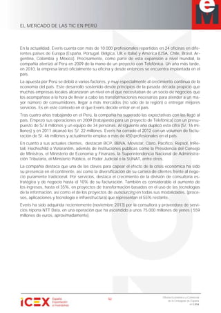EL MERCADO DE LAS TIC EN PERÚ
52
Oficina Económica y Comercial
de la Embajada de España
en Lima
En la actualidad, Everis cuenta con más de 10.000 profesionales repartidos en 24 oficinas en dife-
rentes países de Europa (España, Portugal, Bélgica, UK e Italia) y América (USA, Chile, Brasil, Ar-
gentina, Colombia y México). Precisamente, como parte de esta expansión a nivel mundial, la
compañía aterrizó al Perú en 2009 de la mano de un proyecto con Telefónica. Un año más tarde,
en 2010, la empresa lanzó oficialmente su oficina y desde entonces se encuentra implantada en el
país.
La apuesta por Perú se debió a varios factores, y muy especialmente al crecimiento continuo de la
economía del país. Este desarrollo sostenido desde principios de la pasada década propició que
muchas empresas locales alcanzaran un nivel en el que necesitaban de un socio de negocios que
los acompañase a la hora de llevar a cabo las transformaciones necesarias para atender a un ma-
yor número de consumidores, llegar a más mercados (no sólo de la región) o entregar mejores
servicios. Es en este contexto en el que Everis decide entrar en el país.
Tras cuatro años trabajando en el Perú, la compañía ha superado las expectativas con las llegó al
país. Empezó sus operaciones en 2009 (trabajando para un proyecto de Telefónica) con un presu-
puesto de S/.8 millones y un equipo de 34 personas. Al siguiente año duplicó esta cifra (S/. 16 mi-
llones) y en 2011 alcanzó los S/. 22 millones. Everis ha cerrado el 2012 con un volumen de factu-
ración de S/. 46 millones y actualmente emplea a más de 450 profesionales en el país.
En cuanto a sus actuales clientes, destacan BCP, BBVA, Movistar, Claro, Pacífico, Repsol, InRe-
tail, Hochschild o Votorantim, además de instituciones públicas como la Presidencia del Consejo
de Ministros, el Ministerio de Economía y Finanzas, la Superintendencia Nacional de Administra-
ción Tributaria, el Ministerio Público, el Poder Judicial o la SUNAT, entre otros.
La compañía destaca que una de las claves para capear el efecto de la crisis económica ha sido
su presencia en el continente, así como la diversificación de su cartera de clientes frente al nego-
cio puramente tradicional. Por servicios, destaca el crecimiento de la división de consultoría es-
tratégica y de negocio hasta el 10% de su facturación. También es considerable el aumento de
los ingresos, hasta el 35%, en proyectos de transformación basados en el uso de las tecnologías
de la información, así como el de los proyectos de outsourcing en todas sus modalidades, (proce-
sos, aplicaciones y tecnología e infraestructura) que representan el 55% restante.
Everis ha sido adquirida recientemente (noviembre 2013) por la consultora y proveedora de servi-
cios nipona NTT Data, en una operación que ha ascendido a unos 75.000 millones de yenes ( 559
millones de euros, aproximadamente).
 