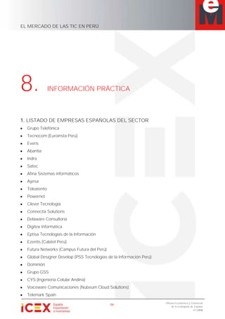 EL MERCADO DE LAS TIC EN PERÚ
54
Oficina Económica y Comercial
de la Embajada de España
en Lima
8. INFORMACIÓN PRÁCTICA
1. LISTADO DE EMPRESAS ESPAÑOLAS DEL SECTOR
Grupo Telefónica
Tecnocom (Euroinsta Perú)
Everis
Abantia
Indra
Satec
Afina Sistemas informáticos
Ayesa
Teleatento
Powernet
Clever Tecnología
Connectia Solutions
Delaware Consultoría
Digitex Informática
Eptisa Tecnologías de la Información
Ezentis (Calatel Perú)
Futura Networks (Campus Futura del Perú)
Global Designer Develop (PSS Tecnologías de la Información Perú)
Dominión
Grupo GSS
CYS (Ingeniería Celular Andina)
Voiceware Comunicaciones (Nubeum Cloud Solutions)
Telemark Spain
 