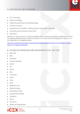 EL MERCADO DE LAS TIC EN PERÚ
55
Oficina Económica y Comercial
de la Embajada de España
en Lima
SCL Consulting
Quipu Technology
Panda Security (Answer Consulting Group)
Llorente & Cuenca
Instalaciones de Tendidos Telefónicos (Itete Corporación Comercial)
Informática Gesfor (Gesfor Osmos Perú)
Ibermática
Además, se remite al lector a la lista actualizada de las empresas españolas establecidas en Perú
que publica periódicamente la Oficina Económica y Comercial de la Embajada de España en Li-
ma, disponible en el siguiente enlace:
http://www.oficinascomerciales.es/icex/cda/controller/pageOfecomes/0,5310,5280449_5299367_
5287111_4712666_PE,00.html
2. LISTADO DE EMPRESAS MÁS IMPORTANTES DEL SECTOR
Microsoft
IBM
Schneider
Emerson Network
Oracle
HP
Epson
Dell
Tecnocom
Everis
Indra
Scytl
Brightstar Perú
Media Networks
Nextel (Americatel)
Claro (América Móvil)
Telefónica
Viettel
Accenture
Andina de Radiodifusión
 