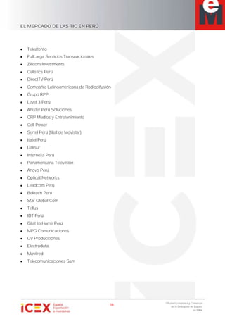 EL MERCADO DE LAS TIC EN PERÚ
56
Oficina Económica y Comercial
de la Embajada de España
en Lima
Teleatento
Fullcarga Servicios Transnacionales
Zilicom Investments
Celistics Perú
DirectTV Perú
Compañía Latinoamericana de Radiodifusión
Grupo RPP
Level 3 Perú
Anixter Perú Soluciones
CRP Medios y Entretenimiento
Cell Power
Sertel Perú (filial de Movistar)
Itatel Perú
Dalisur
Internexa Perú
Panamericana Televisión
Anovo Perú
Optical Networks
Leadcom Perú
Belltech Perú
Star Global Com
Tellus
IDT Perú
Gilat to Home Perú
MPG Comunicaciones
GV Producciones
Electrodata
Movilred
Telecomunicaciones Sam
 