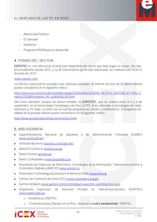 EL MERCADO DE LAS TIC EN PERÚ
58
Oficina Económica y Comercial
de la Embajada de España
en Lima
- Alianza del Pacífico
- El Salvador
- Honduras
- Programa DOHA para el desarrollo
4. FERIAS DEL SECTOR
EXPOTIC es, con diferencia, la feria más importante del sector que tiene lugar en el país. Se cele-
bra anualmente desde 2012, y su III Convocatoria ya ha sido anunciada. Se celebrará del 19 al 22
de junio de 2014.
www.expotic.com
La Oficina Comercial ha acudido a las ediciones pasadas. El informe de feria de la última edición
puede consultarse en el siguiente enlace:
http://www.icex.es/icex/cda/controller/pageICEX/0,6558,5518394_5519172_5547593_4717952_T
odos%252BPrioritarios_PE_p5658362,00.html
Otra feria relevante, aunque de menor entidad, es EXPOTEC, que se celebró entre el 4 y 6 de
septiembre en la Universidad Tecnológica del Perú (UTP). Está enfocada a tecnologías de radio,
televisión y TV cable, y contó con un nutrido programa de charlas y conferencias. El programa de-
tallado de la pasada edición puede encontrarse en el siguiente enlace:
http://www.perubroadcasting.com/eventos.html
5. BIBLIOGRAFÍA
Superintendencia Nacional de Aduanas y de Administración Tributaria (SUNAT)
www.sunat.gob.pe
Veritrade Business business.veritrade.info
Diario El Comercio elcomercio.pe
Diario Gestión gestion.pe
Diario La República www.larepublica.pe
Asociación de Empresas de Electrónica, Tecnologías de la Información, Telecomunicaciones y
Contenidos Digitales (AMETIC) www.ametic.es
Information Technology Association of America (ITAA) itaaworld.org
Cámara de Comercio de Lima (CCL) www.camaralima.org.pe
Gartner Analysts www.gartner.com/technology/research/it-spending-forecast/
Organismo Supervisor de Inversión Privada en Telecomunicaciones (OSIPTEL)
www.osiptel.gob.pe
o Estadísticas OSIPTEL
o Comunicaciones Rurales en el Perú. Situación ac , OSIPTEL
 