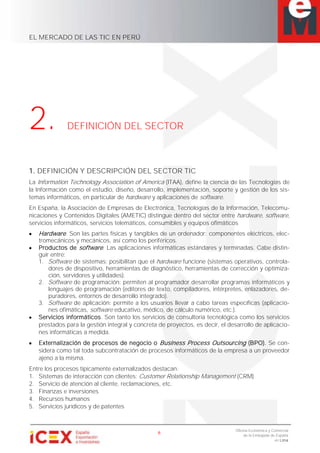 EL MERCADO DE LAS TIC EN PERÚ
6
Oficina Económica y Comercial
de la Embajada de España
en Lima
2. DEFINICIÓN DEL SECTOR
1. DEFINICIÓN Y DESCRIPCIÓN DEL SECTOR TIC
La Information Technology Association of America (ITAA), define la ciencia de las Tecnologías de
la Información como el estudio, diseño, desarrollo, implementación, soporte y gestión de los sis-
temas informáticos, en particular de hardware y aplicaciones de software.
En España, la Asociación de Empresas de Electrónica, Tecnologías de la Información, Telecomu-
nicaciones y Contenidos Digitales (AMETIC) distingue dentro del sector entre hardware, software,
servicios informáticos, servicios telemáticos, consumibles y equipos ofimáticos
Hardware. Son las partes físicas y tangibles de un ordenador: componentes eléctricos, elec-
tromecánicos y mecánicos, así como los periféricos.
Productos de software. Las aplicaciones informáticas estándares y terminadas. Cabe distin-
guir entre:
1. Software de sistemas: posibilitan que el hardware funcione (sistemas operativos, controla-
dores de dispositivo, herramientas de diagnóstico, herramientas de corrección y optimiza-
ción, servidores y utilidades).
2. Software de programación: permiten al programador desarrollar programas informáticos y
lenguajes de programación (editores de texto, compiladores, intérpretes, enlazadores, de-
puradores, entornos de desarrollo integrado).
3. Software de aplicación: permite a los usuarios llevar a cabo tareas específicas (aplicacio-
nes ofimáticas, software educativo, médico, de cálculo numérico, etc.).
Servicios informáticos. Son tanto los servicios de consultoría tecnológica como los servicios
prestados para la gestión integral y concreta de proyectos, es decir, el desarrollo de aplicacio-
nes informáticas a medida.
Externalización de procesos de negocio o Business Process Outsourcing (BPO). Se con-
sidera como tal toda subcontratación de procesos informáticos de la empresa a un proveedor
ajeno a la misma.
Entre los procesos típicamente externalizados destacan:
1. Sistemas de interacción con clientes: Customer Relationship Management (CRM)
2. Servicio de atención al cliente, reclamaciones, etc.
3. Finanzas e inversiones
4. Recursos humanos
5. Servicios jurídicos y de patentes
 