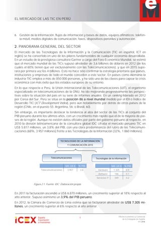 EL MERCADO DE LAS TIC EN PERÚ
7
Oficina Económica y Comercial
de la Embajada de España
en Lima
6. Gestión de la Información: flujos de información y bases de datos, equipos ofimáticos: telefon-
ía móvil, medios digitales de comunicación, faxes, dispositivos portátiles y automoción.
2. PANORAMA GENERAL DEL SECTOR
El mercado de las Tecnologías de la Información y la Comunicación (TIC en español, ICT en
inglés) se ha convertido en uno de los pilares fundamentales de cualquier economía desarrollada.
En un estudio de la prestigiosa consultora Gartner a cargo del Foro Económico Mundial, se estimó
que el mercado mundial de las TICs supuso alrededor de 3,6 billones de dólares en 2012 (de los
cuales el 60% tienen que ver exclusivamente con las Telecomunicaciones), y que en 2015 supe-
rará por primera vez los 4 billones. Esto no hace sino confirmar la estrategia prioritaria que países,
instituciones y empresas de todo el mundo conceden a este sector. En países como Alemania la
industria TIC emplea a más de 850.000 personas, y ha sido una de las claves para capear la crisis
económica con más éxito que los estados europeos de su entorno.
En lo que respecta a Perú, la Unión Internacional de las Telecomunicaciones (UIT), el organismo
especializado en telecomunicaciones de la ONU, ha ido mejorando progresivamente las perspec-
tivas sobre la situación del país en su serie de informes anuales. En un ranking liderado en 2012
por Corea del Sur, Perú se sitúa en la posición 86 a nivel mundial medido por el IDI o Índice de
Desarrollo TIC (ICT Development Index), pero aún notablemente por detrás de otros países de la
región (Chile, en el puesto 55; Argentina, 56; o Brasil, 60).
Sin embargo, es importante destacar la tendencia al alza del sector de las TICs al conjunto del
PIB peruano durante los últimos años, con un crecimiento más rápido que el de la mayoría de paí-
ses de la región. Aunque no existen datos oficiales por parte del gobierno peruano al respecto, en
2010 la división latinoamericana de la consultora global IDC cifraba el mercado peruano TIC en
US$ 5.817 millones, un 3,8% del PIB, con una clara predominancia del rubro de las Telecomuni-
caciones (68%, 3.957 millones) frente a las Tecnologías de la Información (32%, 1.860 millones).
Figura 2.1. Fuente: IDC. Elaboración propia.
En 2011 la facturación ascendió a US$ 6.870 millones, un crecimiento superior al 18% respecto al
año anterior. Supuso asimismo un 3,9% del PIB peruano.
En 2012, la Cámara de Comercio de Lima estima que se facturaron alrededor de US$ 7.305 mi-
llones, un crecimiento superior al 6% respecto al año anterior.
TECNOLOGÍAS DE LA INFORMACIÓN
Y COMUNICACIÓN 2010
Telecomunicaciones Tecnologías de la información
Mill. US $ % PIB
Telecomunicaciones 3.957 2.6
Mill. US $ % PIB
Hardware 1.325 0.9
Software 186 0.1
Servicios IT 349 0.2
 