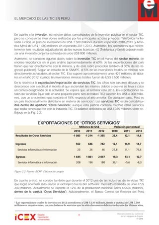 EL MERCADO DE LAS TIC EN PERÚ
8
Oficina Económica y Comercial
de la Embajada de España
en Lima
En cuanto a la inversión, no existen datos consolidados de la inversión pública en el sector TIC,
pero se conocen las inversiones realizadas por los principales actores privados. Telefónica ha lle-
vado a cabo un plan de inversiones de US$ 1.500 millones durante el período 2010-2013, y Amé-
rica Móvil de US$ 1.000 millones en el período 2011-2013. Asimismo, los operadores que recien-
temente han resultado adjudicatarios de las nuevas licencias 4G (Telefónica y Entel) deberán reali-
zar una inversión conjunta estimada en unos US$ 800 millones.
Asimismo, se conocen algunos datos sobre la inversión TIC en el marco del sector minero, de
enorme importancia en el país andino (aproximadamente el 60% de las exportaciones del país
tienen que ver directamente con la minería, y de este rubro proceden también el 30% de los in-
gresos públicos). Según un estudio de la SNMPE, el 5% de las inversiones totales de mineras son
directamente achacables al sector TIC. Eso supone aproximadamente unos 425 millones de dóla-
res en el año 2012, cuando las inversiones mineras totales fueron de US$ 8.500 millones.
En lo relativo a la exportación/importación de servicios TIC, las cifras son bastante difusas y se
desconoce con exactitud el monto al que ascienden las mismas debido a que no se lleva a cabo
un conteo desglosado de la actividad. Se espera que, al terminar este 2013, las exportaciones to-
tales de servicios (que sólo en una pequeña parte son actividad TIC) superen los US$ 6.000 millo-
nes, con un crecimiento que rondará el 18% respecto al año anterior. En cualquier caso, Perú es
un país tradicionalmente deficitario en materia de servicios1
. Los servicios TIC están contabiliza-
aunque esta partida contiene muchos otros servicios
que nada tienen que ver con la industria TIC. El balance deficitario de US$1.355 millones viene re-
flejado en la Fig. 2.2.
EXP
Figura 2.2. Fuente: BCRP. Elaboración propia.
En cuanto a esto, se conoce también que durante el 2012 una de las industrias de servicios TIC
que logró acumular más envíos al extranjero fue la del software mercado estimado en unos US$
240 millones. Actualmente se exporta el 12% de la producción nacional (unos US$30 millones,
). Adicionalmente, el Banco Central de Reserva del Perú
1 Las exportaciones totales de servicios en 2012 ascendieron a US$ 5.130 millones, frente a un total de US$ 7.388
millones en importaciones, con una balanza de servicios que ha sido claramente deficitaria durante los últimos años.
 