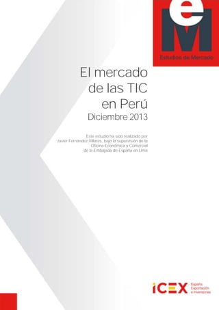 El mercado
de las TIC
en Perú
Diciembre 2013
Este estudio ha sido realizado por
Javier Fernández Villares, bajo la supervisión de la
Oficina Económica y Comercial
de la Embajada de España en Lima
 