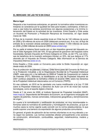 EL MERCADO DE LAS TIC’S EN CHILE
Oficina Económica y Comercial de la Embajada de España en Santiago de Chile. 13
Marco legal
Respecto a las inversiones extranjeras, en general, la normativa sobre inversiones ex-
tranjeras se caracteriza por la igualdad de trato para locales y extranjeros, el libre ac-
ceso a casi todos los sectores económicos con algunas excepciones y la mínima in-
tervención del Estado en la actividad de los inversores. Entre España y Chile existe
un Acuerdo de Promoción y Protección Recíproca de Inversiones, en vigor desde
marzo de 1994.
El flujo de la inversión directa española bruta en Chile fue de 142 millones de euros
en 2008 y 59 millones de euros en 2009 (datainvex.comercio.es). A su vez, el flujo de
entrada de la inversión directa extranjera en Chile totalizó 11.454 millones de euros
en 2008 y 9.584 millones de euros en 2009 (www.unctad.org).
Por su parte el sistema fiscal cuenta con un tipo impositivo general del Impuesto so-
bre el Valor Agregado (IVA) del 19%. El tipo general de gravamen del Impuesto sobre
Sociedades, llamado Impuesto de Primera Categoría en Chile, es del 17%. Las reme-
sas de beneficios de la inversión extranjera tributan un 35%, del que deduce el 17%
abonado por el Impuesto de Primera Categoría. Más información en el Servicio de
Impuestos Internos (www.sii.cl).
Entre España y Chile existe un Convenio para evitar la Doble Imposición en vigor
desde enero de 2004.
Para la protección de patentes y marcas, Chile forma parte del Convenio de París pa-
ra la Protección Industrial, y de la Organización Mundial de la Propiedad Intelectual
(OMPI, www.wipo.int), y ha ratificado en 2009 el Tratado de Cooperación en materia
de Patentes (PCT). Asimismo, la modificación a la Ley de Propiedad Industrial de
2007 continúa adaptando la normativa chilena al acuerdo OMC sobre los Derechos
de la Propiedad Intelectual relacionados con el Comercio (TRIPS).
En ese contexto, en 2010 se ha aprobado una nueva modificación a la Ley 17.336
sobre la Propiedad Intelectual y Derechos de Autor con el fin de incluir las nuevas
tecnologías, como el soporte digital o Internet.
Desde el 1 de enero de 2009, el Instituto Nacional de Propiedad Industrial (INAPI,
www.inapi.cl). Dependiente del Ministerio de Economí, es el organismo encargado del
registro de patentes, marcas comerciales, indicaciones geográficas y denominaciones
de origen.
En cuanto a la normalización y certificación de productos, en muy recomendable in-
formarse sobre la normativa de certificación y homologación de productos, ya que en
muchos casos la norma vigente suele coincidir con la norma estadounidense, lo que
puede suponer una barrera a la exportación de algunos productos comunitarios.
En general, el grado de aplicación de las normas voluntarias no es muy elevado y va-
ría según los sectores. Las normas existentes afectan principalmente a los sectores
de construcción, alimentación, combustibles, seguridad, metalmecánica, madera y
electricidad.
 